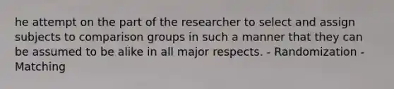 he attempt on the part of the researcher to select and assign subjects to comparison groups in such a manner that they can be assumed to be alike in all major respects. - Randomization - Matching