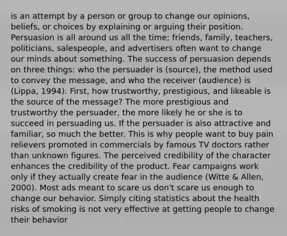 is an attempt by a person or group to change our opinions, beliefs, or choices by explaining or arguing their position. Persuasion is all around us all the time; friends, family, teachers, politicians, salespeople, and advertisers often want to change our minds about something. The success of persuasion depends on three things: who the persuader is (source), the method used to convey the message, and who the receiver (audience) is (Lippa, 1994). First, how trustworthy, prestigious, and likeable is the source of the message? The more prestigious and trustworthy the persuader, the more likely he or she is to succeed in persuading us. If the persuader is also attractive and familiar, so much the better. This is why people want to buy pain relievers promoted in commercials by famous TV doctors rather than unknown figures. The perceived credibility of the character enhances the credibility of the product. Fear campaigns work only if they actually create fear in the audience (Witte & Allen, 2000). Most ads meant to scare us don't scare us enough to change our behavior. Simply citing statistics about the health risks of smoking is not very effective at getting people to change their behavior