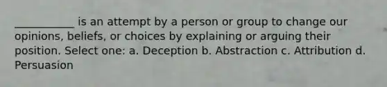 ___________ is an attempt by a person or group to change our opinions, beliefs, or choices by explaining or arguing their position. Select one: a. Deception b. Abstraction c. Attribution d. Persuasion