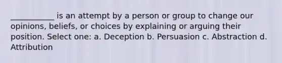 ___________ is an attempt by a person or group to change our opinions, beliefs, or choices by explaining or arguing their position. Select one: a. Deception b. Persuasion c. Abstraction d. Attribution