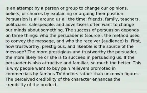 is an attempt by a person or group to change our opinions, beliefs, or choices by explaining or arguing their position. Persuasion is all around us all the time; friends, family, teachers, politicians, salespeople, and advertisers often want to change our minds about something. The success of persuasion depends on three things: who the persuader is (source), the method used to convey the message, and who the receiver (audience) is. First, how trustworthy, prestigious, and likeable is the source of the message? The more prestigious and trustworthy the persuader, the more likely he or she is to succeed in persuading us. If the persuader is also attractive and familiar, so much the better. This is why people want to buy pain relievers promoted in commercials by famous TV doctors rather than unknown figures. The perceived credibility of the character enhances the credibility of the product.