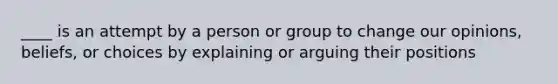 ____ is an attempt by a person or group to change our opinions, beliefs, or choices by explaining or arguing their positions