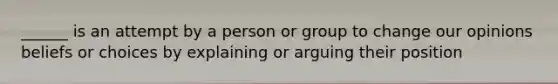 ______ is an attempt by a person or group to change our opinions beliefs or choices by explaining or arguing their position