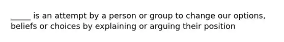 _____ is an attempt by a person or group to change our options, beliefs or choices by explaining or arguing their position