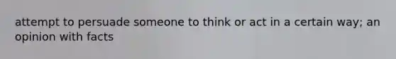 attempt to persuade someone to think or act in a certain way; an opinion with facts