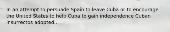 In an attempt to persuade Spain to leave Cuba or to encourage the United States to help Cuba to gain independence Cuban insurrectos adopted..