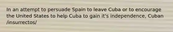 In an attempt to persuade Spain to leave Cuba or to encourage the United States to help Cuba to gain it's independence, Cuban /insurrectos/