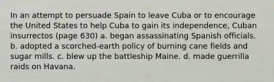 In an attempt to persuade Spain to leave Cuba or to encourage the United States to help Cuba to gain its independence, Cuban insurrectos (page 630) a. began assassinating Spanish officials. b. adopted a scorched-earth policy of burning cane fields and sugar mills. c. blew up the battleship Maine. d. made guerrilla raids on Havana.