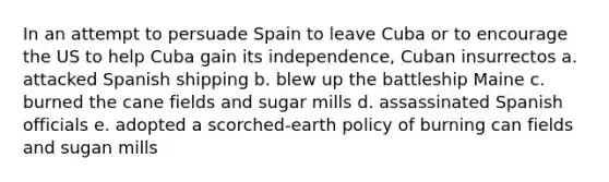 In an attempt to persuade Spain to leave Cuba or to encourage the US to help Cuba gain its independence, Cuban insurrectos a. attacked Spanish shipping b. blew up the battleship Maine c. burned the cane fields and sugar mills d. assassinated Spanish officials e. adopted a scorched-earth policy of burning can fields and sugan mills