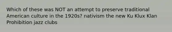 Which of these was NOT an attempt to preserve traditional American culture in the 1920s? nativism the new Ku Klux Klan Prohibition jazz clubs