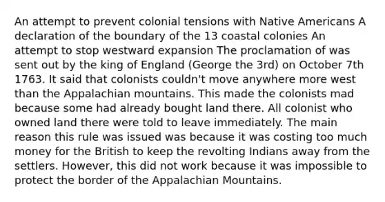 An attempt to prevent colonial tensions with Native Americans A declaration of the boundary of the 13 coastal colonies An attempt to stop westward expansion The proclamation of was sent out by the king of England (George the 3rd) on October 7th 1763. It said that colonists couldn't move anywhere more west than the Appalachian mountains. This made the colonists mad because some had already bought land there. All colonist who owned land there were told to leave immediately. The main reason this rule was issued was because it was costing too much money for the British to keep the revolting Indians away from the settlers. However, this did not work because it was impossible to protect the border of the Appalachian Mountains.