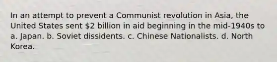 In an attempt to prevent a Communist revolution in Asia, the United States sent 2 billion in aid beginning in the mid-1940s to a. Japan. b. Soviet dissidents. c. Chinese Nationalists. d. North Korea.