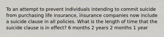 To an attempt to prevent individuals intending to commit suicide from purchasing life insurance, insurance companies now include a suicide clause in all policies. What is the length of time that the suicide clause is in effect? 6 months 2 years 2 months 1 year