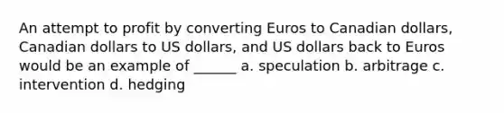 An attempt to profit by converting Euros to Canadian​ dollars, Canadian dollars to US​ dollars, and US dollars back to Euros would be an example of​ ______ a. speculation b. arbitrage c. intervention d. hedging