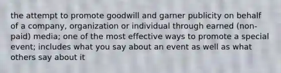 the attempt to promote goodwill and garner publicity on behalf of a company, organization or individual through earned (non-paid) media; one of the most effective ways to promote a special event; includes what you say about an event as well as what others say about it