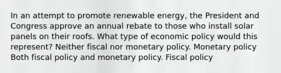 In an attempt to promote renewable energy, the President and Congress approve an annual rebate to those who install solar panels on their roofs. What type of <a href='https://www.questionai.com/knowledge/kWbX8L76Bu-economic-policy' class='anchor-knowledge'>economic policy</a> would this represent? Neither fiscal nor <a href='https://www.questionai.com/knowledge/kEE0G7Llsx-monetary-policy' class='anchor-knowledge'>monetary policy</a>. Monetary policy Both <a href='https://www.questionai.com/knowledge/kPTgdbKdvz-fiscal-policy' class='anchor-knowledge'>fiscal policy</a> and monetary policy. Fiscal policy