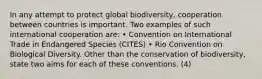 In any attempt to protect global biodiversity, cooperation between countries is important. Two examples of such international cooperation are: • Convention on International Trade in Endangered Species (CITES) • Rio Convention on Biological Diversity. Other than the conservation of biodiversity, state two aims for each of these conventions. (4)