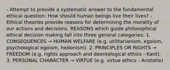 - Attempt to provide a systematic answer to the fundamental ethical question: How should human beings live their lives? - Ethical theories provide reasons for determining the morality of our actions and decisions. REASONS which guide philosophical ethical decision making fall into three general categories: 1. CONSEQUENCES → HUMAN WELFARE (e.g. utilitarianism, egoism, psychological egoism, hedonism). 2. PRINCIPLES OR RIGHTS → FREEDOM (e.g. rights approach and deontological ethics - Kant). 3. PERSONAL CHARACTER → VIRTUE (e.g. virtue ethics - Aristotle)