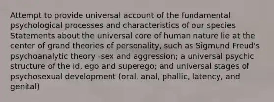 Attempt to provide universal account of the fundamental psychological processes and characteristics of our species Statements about the universal core of human nature lie at the center of grand theories of personality, such as Sigmund Freud's psychoanalytic theory -sex and aggression; a universal psychic structure of the id, ego and superego; and universal stages of psychosexual development (oral, anal, phallic, latency, and genital)