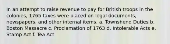 In an attempt to raise revenue to pay for British troops in the colonies, 1765 taxes were placed on legal documents, newspapers, and other internal items. a. Townshend Duties b. Boston Massacre c. Proclamation of 1763 d. Intolerable Acts e. Stamp Act f. Tea Act