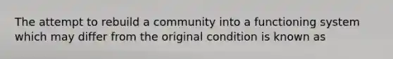 The attempt to rebuild a community into a functioning system which may differ from the original condition is known as