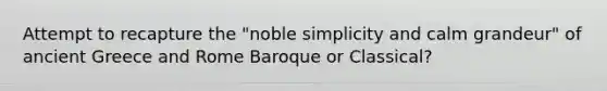 Attempt to recapture the "noble simplicity and calm grandeur" of ancient Greece and Rome Baroque or Classical?