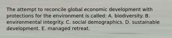 The attempt to reconcile global economic development with protections for the environment is called: A. biodiversity. B. environmental integrity. C. social demographics. D. sustainable development. E. managed retreat.