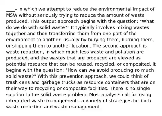 ____- in which we attempt to reduce the environmental impact of MSW without seriously trying to reduce the amount of waste produced. This output approach begins with the question: "What do we do with solid waste?" It typically involves mixing wastes together and then transferring them from one part of the environment to another, usually by burying them, burning them, or shipping them to another location. The second approach is waste reduction, in which much less waste and pollution are produced, and the wastes that are produced are viewed as potential resource that can be reused, recycled, or composited. It begins with the question: "How can we avoid producing so much solid waste?" With this prevention approach, we could think of trash cans and garbage trucks as resource containers that are on their way to recycling or composite facilities. There is no single solution to the solid waste problem. Most analysts call for using integrated waste management—a variety of strategies for both waste reduction and waste management.