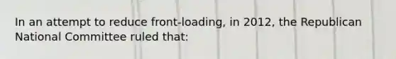 In an attempt to reduce front-loading, in 2012, the Republican National Committee ruled that: