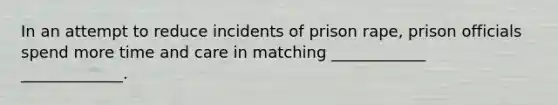 In an attempt to reduce incidents of prison rape, prison officials spend more time and care in matching ____________ _____________.