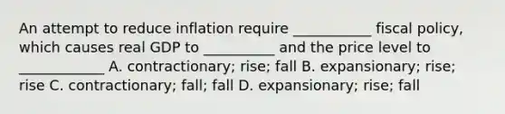 An attempt to reduce inflation require ___________ fiscal policy, which causes real GDP to __________ and the price level to ____________ A. contractionary; rise; fall B. expansionary; rise; rise C. contractionary; fall; fall D. expansionary; rise; fall