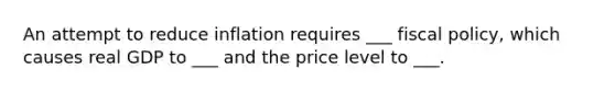 An attempt to reduce inflation requires ___ fiscal policy, which causes real GDP to ___ and the price level to ___.