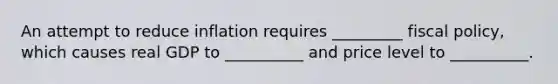 An attempt to reduce inflation requires _________ fiscal policy, which causes real GDP to __________ and price level to __________.