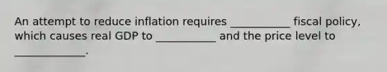 An attempt to reduce inflation requires ___________ fiscal policy, which causes real GDP to ___________ and the price level to _____________.