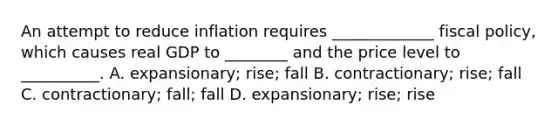 An attempt to reduce inflation requires _____________ fiscal policy, which causes real GDP to ________ and the price level to __________. A. expansionary; rise; fall B. contractionary; rise; fall C. contractionary; fall; fall D. expansionary; rise; rise