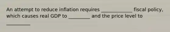 An attempt to reduce inflation requires​ _____________ fiscal​ policy, which causes real GDP to​ _________ and the price level to​ __________