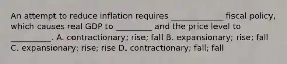 An attempt to reduce inflation requires​ _____________ fiscal​ policy, which causes real GDP to​ _________ and the price level to​ __________. A. ​contractionary; rise; fall B. ​expansionary; rise; fall C. ​expansionary; rise; rise D. ​contractionary; fall; fall