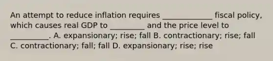 An attempt to reduce inflation requires​ _____________ fiscal​ policy, which causes real GDP to​ _________ and the price level to​ __________. A. expansionary; rise; fall B. contractionary; rise; fall C. contractionary; fall; fall D. ​expansionary; rise; rise