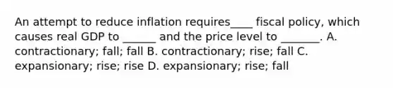 An attempt to reduce inflation requires____ fiscal policy, which causes real GDP to ______ and the price level to _______. A. contractionary; fall; fall B. contractionary; rise; fall C. expansionary; rise; rise D. expansionary; rise; fall