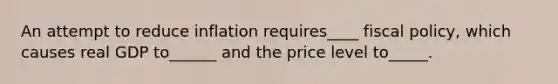 An attempt to reduce inflation requires____ <a href='https://www.questionai.com/knowledge/kPTgdbKdvz-fiscal-policy' class='anchor-knowledge'>fiscal policy</a>, which causes real GDP to______ and the price level to_____.