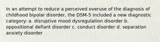 In an attempt to reduce a perceived overuse of the diagnosis of childhood bipolar disorder, the DSM-5 included a new diagnostic category: a. disruptive mood dysregulation disorder b. oppositional defiant disorder c. conduct disorder d. separation anxiety disorder