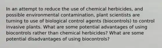 In an attempt to reduce the use of chemical herbicides, and possible environmental contamination, plant scientists are turning to use of biological control agents (biocontrols) to control invasive plants. What are some potential advantages of using biocontrols rather than chemical herbicides? What are some potential disadvantages of using biocontrols?