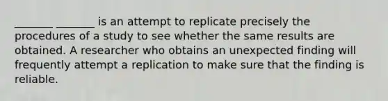 _______ _______ is an attempt to replicate precisely the procedures of a study to see whether the same results are obtained. A researcher who obtains an unexpected finding will frequently attempt a replication to make sure that the finding is reliable.