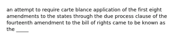 an attempt to require carte blance application of the first eight amendments to the states through the due process clause of the fourteenth amendment to the bill of rights came to be known as the _____