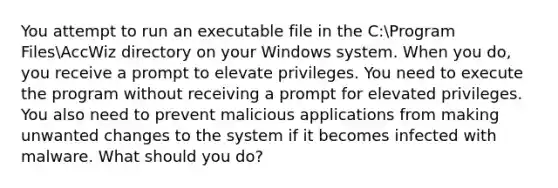 You attempt to run an executable file in the C:Program FilesAccWiz directory on your Windows system. When you do, you receive a prompt to elevate privileges. You need to execute the program without receiving a prompt for elevated privileges. You also need to prevent malicious applications from making unwanted changes to the system if it becomes infected with malware. What should you do?