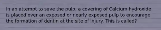 In an attempt to save the pulp, a covering of Calcium hydroxide is placed over an exposed or nearly exposed pulp to encourage the formation of dentin at the site of injury. This is called?