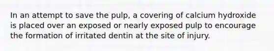 In an attempt to save the pulp, a covering of calcium hydroxide is placed over an exposed or nearly exposed pulp to encourage the formation of irritated dentin at the site of injury.