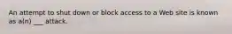 An attempt to shut down or block access to a Web site is known as a(n) ___ attack.