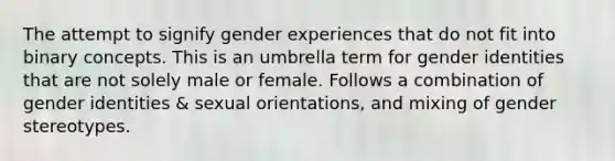 The attempt to signify gender experiences that do not fit into binary concepts. This is an umbrella term for gender identities that are not solely male or female. Follows a combination of gender identities & sexual orientations, and mixing of gender stereotypes.