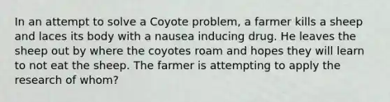 In an attempt to solve a Coyote problem, a farmer kills a sheep and laces its body with a nausea inducing drug. He leaves the sheep out by where the coyotes roam and hopes they will learn to not eat the sheep. The farmer is attempting to apply the research of whom?